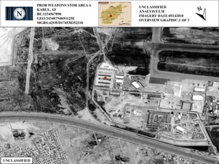 PROB WEAPONS STOR AREAA
KABUL, AF
BE:1234567890
GEO:343407N0691125E
MGRS:42SWD174538252218
UNCLASSIFIED
ANALYIST:LM
IMAGERY DATE:05142010
OVERVIEW GRAPHIC:1 OF 3
UNCLASSIFIED
 