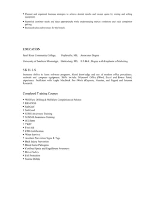 • Planned and organized business strategies to achieve desired results and exceed quota by renting and selling
equipment.
• Identified customer needs and react appropriately while understanding market conditions and local competitor
pricing.
• Increased sales and revenues for the branch.
EDUCATION
Pearl River Community College, Poplarville, MS, Associates Degree
University of Southern Mississippi, Hattiesburg, MS, B.S.B.A., Degree with Emphasis in Marketing
S K I L L S
Immense ability to learn software programs. Good knowledge and use of modern office procedures,
methods and computer equipment. Skills include: Microsoft Office (Word, Excel and Power Point)
experience. Proficient with Apple MacBook Pro iWork (Keynote, Number, and Pages) and Internet
Research.
Completed Training Courses
• WellView Drilling & WellView Completions at Peloton
• RIG-PASS
• SafeGulf
• SafeLand
• SEMS Awareness Training
• SEMS II Awareness Training
• JCCSems
• TWIC
• First Aid
• CPR-Certification
• Water Survival
• Accident Prevention Signs & Tags
• Back Injury Prevention
• Blood borne Pathogens
• Confined Space and Engulfment Awareness
• Driver Safety
• Fall Protection
• Marine Debris
 