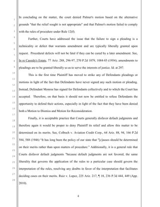 4
1
2
3
4
5
6
7
8
9
10
11
12
13
14
15
16
17
18
19
20
21
22
23
24
25
26
27
28
In concluding on the matter, the court denied Palmer's motion based on the alternative
grounds "that the relief sought is not appropriate" and that Palmer's motion failed to comply
with the rules of procedure under Rule 12(f).
Further, Courts have addressed the issue that the failure to sign a pleading is a
technicality or defect that warrants amendment and are typically liberally granted upon
request. Procedural defects will not be fatal if they can be cured by a later amendment. See,
In re Cassidy's Estate, 77 Ariz. 288, 296-97, 270 P.2d 1079, 1084-85 (1954); amendments to
pleadings are to be granted liberally so as to serve the interests of justice. Id. at 297.
This is the first time Plaintiff has moved to strike any of Defendants pleadings or
motions in light of the fact that Defendants have never signed any such motion or pleading.
Instead, Defendant Monroe has signed for Defendants collectively and to which the Court has
accepted. Therefore, on that basis it should not now be entitled to refuse Defendants the
opportunity to defend their actions, especially in light of the fact that they have been denied
both a Motion to Dismiss and Motion for Reconsideration.
Finally, it is acceptable practice that Courts generally disfavor default judgments and
therefore again it would be proper to deny Plaintiff its relief and allow this matter to be
determined on its merits. See, Colboch v. Aviation Credit Corp., 64 Ariz. 88, 94, 166 P.2d
584, 588 (1946) “It has long been the policy of our state that "[c]auses should be determined
on their merits rather than upon matters of procedure.” Additionally, it is a general rule that
Courts disfavor default judgments "because default judgments are not favored, the same
liberality that governs the application of the rules to a particular case should govern the
interpretation of the rules, resolving any doubts in favor of the interpretation that facilitates
deciding cases on their merits. Ruiz v. Lopez, 225 Ariz. 217, ¶ 18, 236 P.3d 444, 449 (App.
2010).
 
