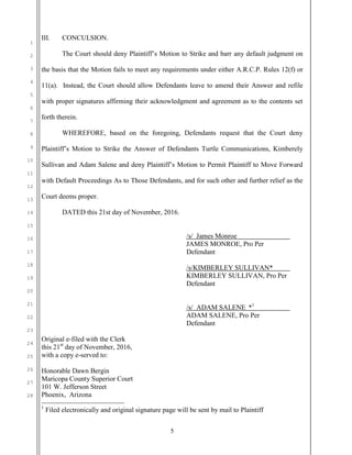 5
1
2
3
4
5
6
7
8
9
10
11
12
13
14
15
16
17
18
19
20
21
22
23
24
25
26
27
28
III. CONCULSION.
The Court should deny Plaintiff’s Motion to Strike and barr any default judgment on
the basis that the Motion fails to meet any requirements under either A.R.C.P. Rules 12(f) or
11(a). Instead, the Court should allow Defendants leave to amend their Answer and refile
with proper signatures affirming their acknowledgment and agreement as to the contents set
forth therein.
WHEREFORE, based on the foregoing, Defendants request that the Court deny
Plaintiff’s Motion to Strike the Answer of Defendants Turtle Communications, Kimberely
Sullivan and Adam Salene and deny Plaintiff’s Motion to Permit Plaintiff to Move Forward
with Default Proceedings As to Those Defendants, and for such other and further relief as the
Court deems proper.
DATED this 21st day of November, 2016.
/s/ James Monroe
JAMES MONROE, Pro Per
Defendant
/s/KIMBERLEY SULLIVAN*
KIMBERLEY SULLIVAN, Pro Per
Defendant
/s/ ADAM SALENE *1
ADAM SALENE, Pro Per
Defendant
Original e-filed with the Clerk
this 21st
day of November, 2016,
with a copy e-served to:
Honorable Dawn Bergin
Maricopa County Superior Court
101 W. Jefferson Street
Phoenix, Arizona
1
Filed electronically and original signature page will be sent by mail to Plaintiff
 