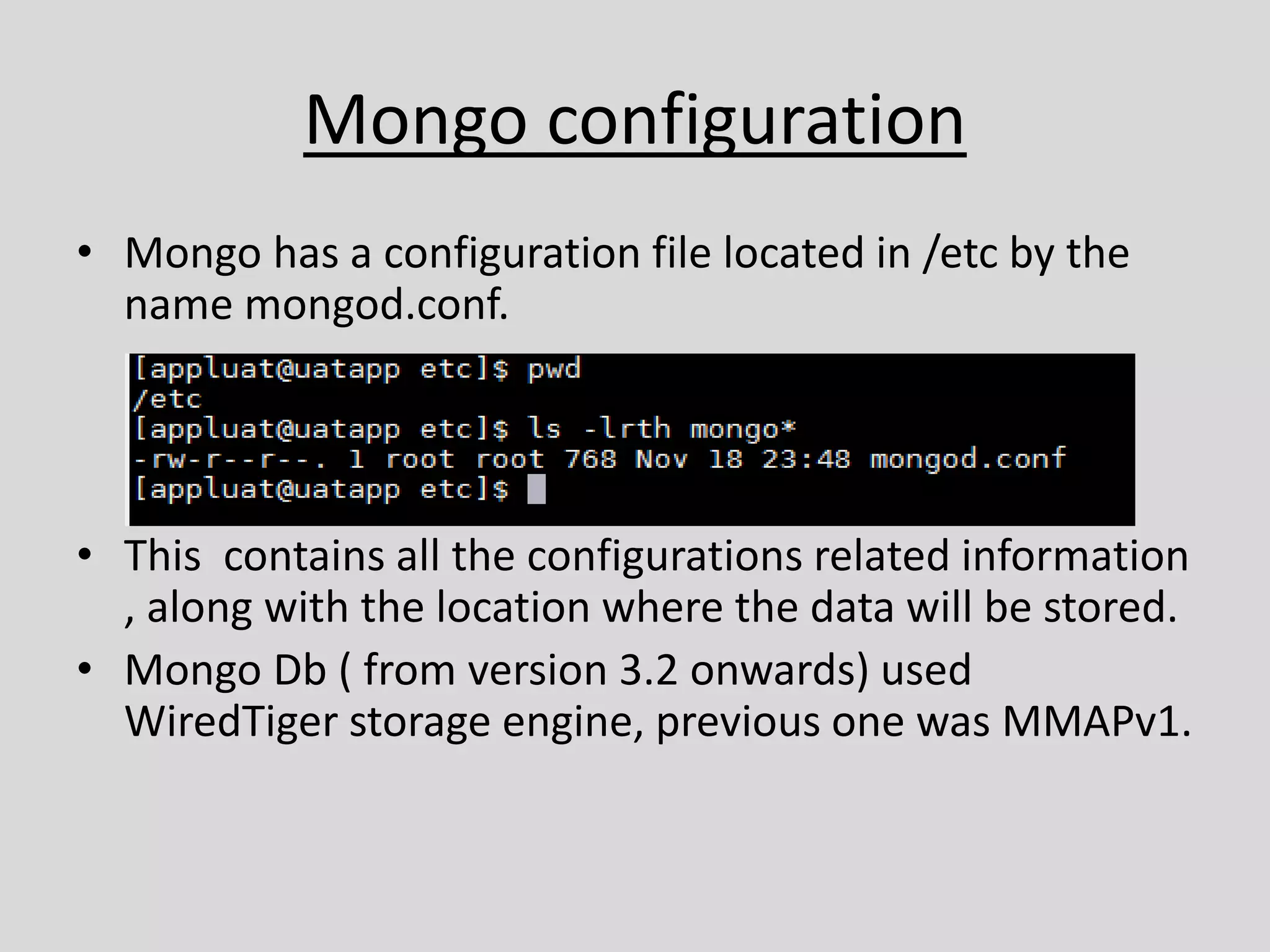 Mongo configuration
• Mongo has a configuration file located in /etc by the
name mongod.conf.
• This contains all the configurations related information
, along with the location where the data will be stored.
• Mongo Db ( from version 3.2 onwards) used
WiredTiger storage engine, previous one was MMAPv1.
 