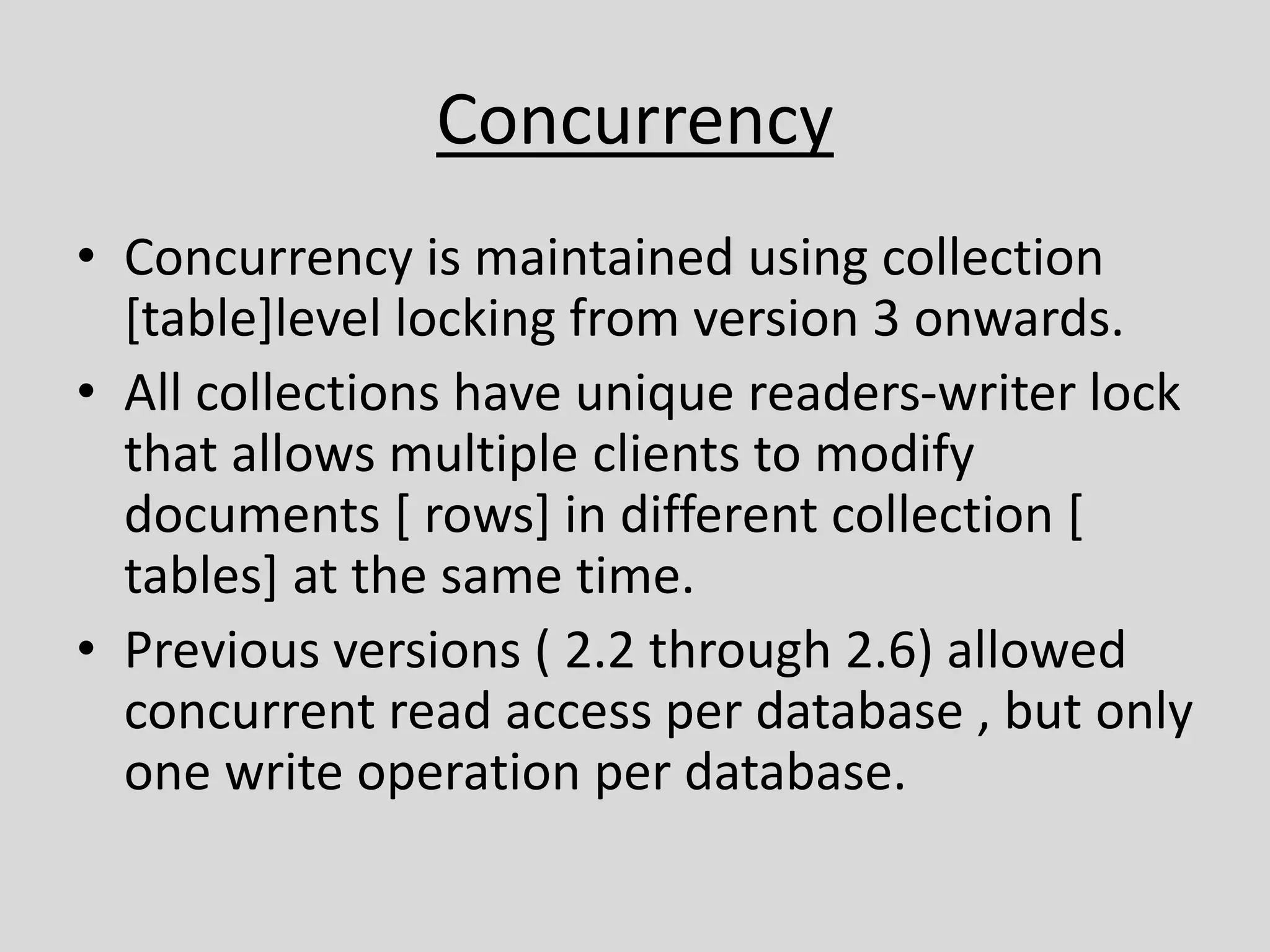 Concurrency
• Concurrency is maintained using collection
[table]level locking from version 3 onwards.
• All collections have unique readers-writer lock
that allows multiple clients to modify
documents [ rows] in different collection [
tables] at the same time.
• Previous versions ( 2.2 through 2.6) allowed
concurrent read access per database , but only
one write operation per database.
 