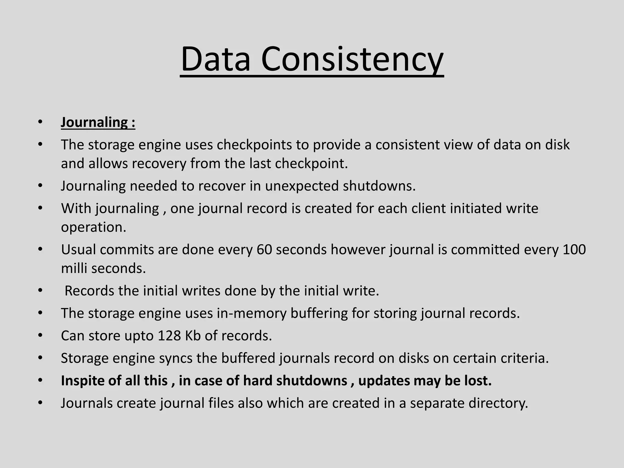 Data Consistency
• Journaling :
• The storage engine uses checkpoints to provide a consistent view of data on disk
and allows recovery from the last checkpoint.
• Journaling needed to recover in unexpected shutdowns.
• With journaling , one journal record is created for each client initiated write
operation.
• Usual commits are done every 60 seconds however journal is committed every 100
milli seconds.
• Records the initial writes done by the initial write.
• The storage engine uses in-memory buffering for storing journal records.
• Can store upto 128 Kb of records.
• Storage engine syncs the buffered journals record on disks on certain criteria.
• Inspite of all this , in case of hard shutdowns , updates may be lost.
• Journals create journal files also which are created in a separate directory.
 