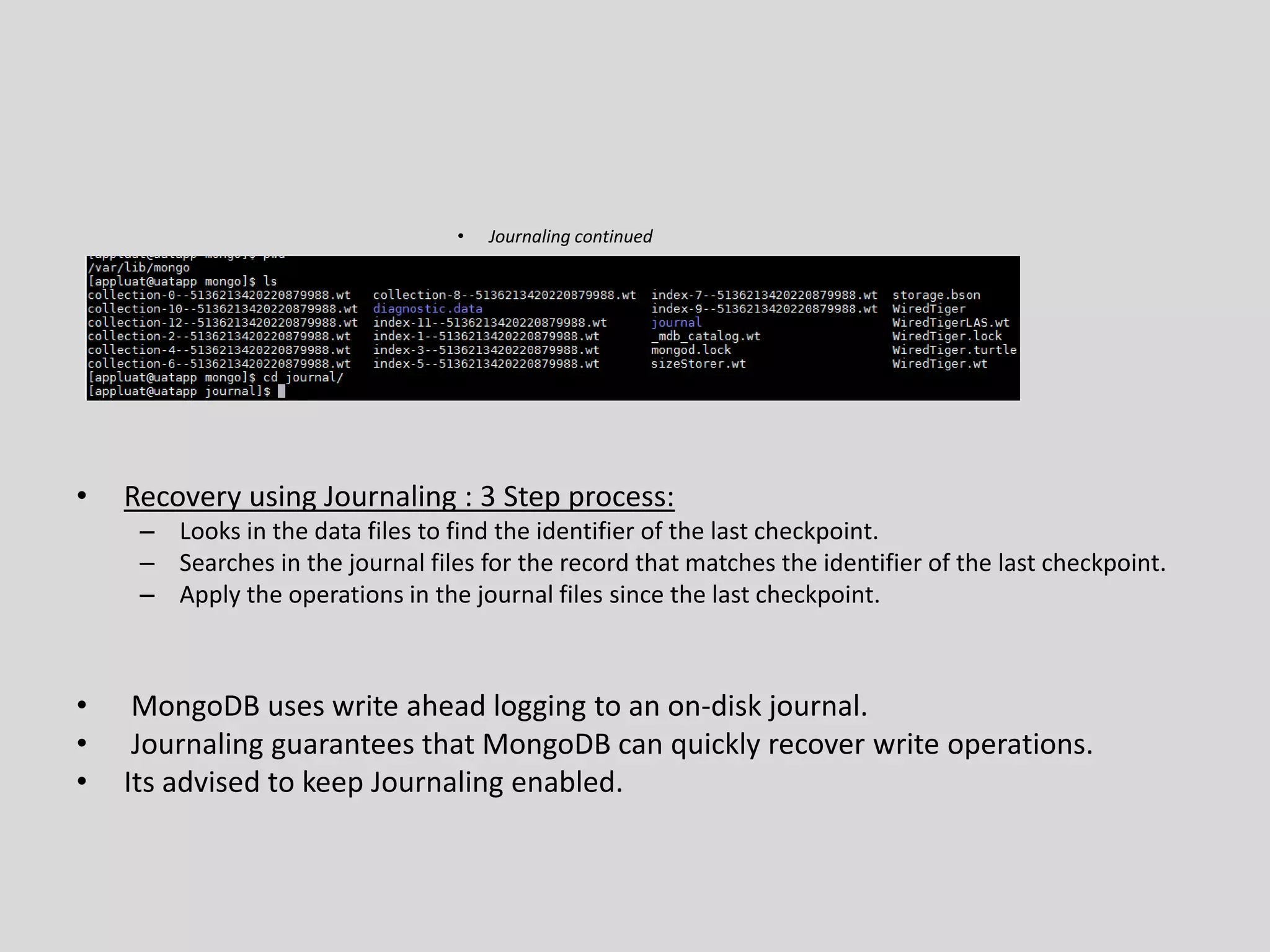 • Journaling continued
• Recovery using Journaling : 3 Step process:
– Looks in the data files to find the identifier of the last checkpoint.
– Searches in the journal files for the record that matches the identifier of the last checkpoint.
– Apply the operations in the journal files since the last checkpoint.
• MongoDB uses write ahead logging to an on-disk journal.
• Journaling guarantees that MongoDB can quickly recover write operations.
• Its advised to keep Journaling enabled.
 