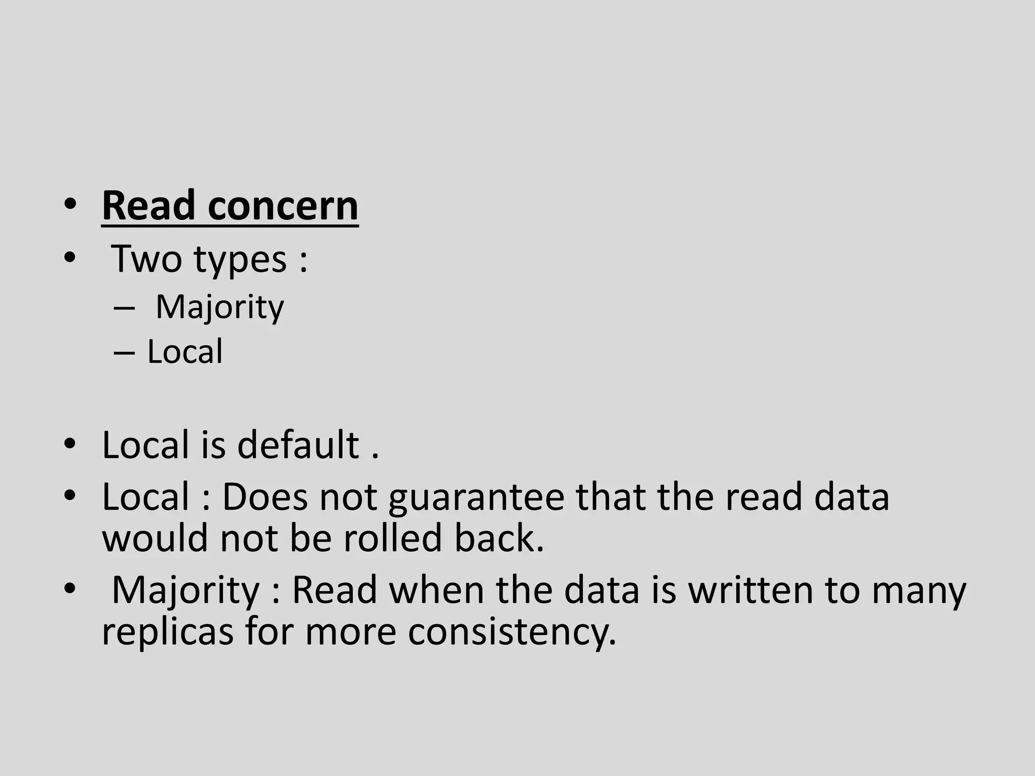 • Read concern
• Two types :
– Majority
– Local
• Local is default .
• Local : Does not guarantee that the read data
would not be rolled back.
• Majority : Read when the data is written to many
replicas for more consistency.
 
