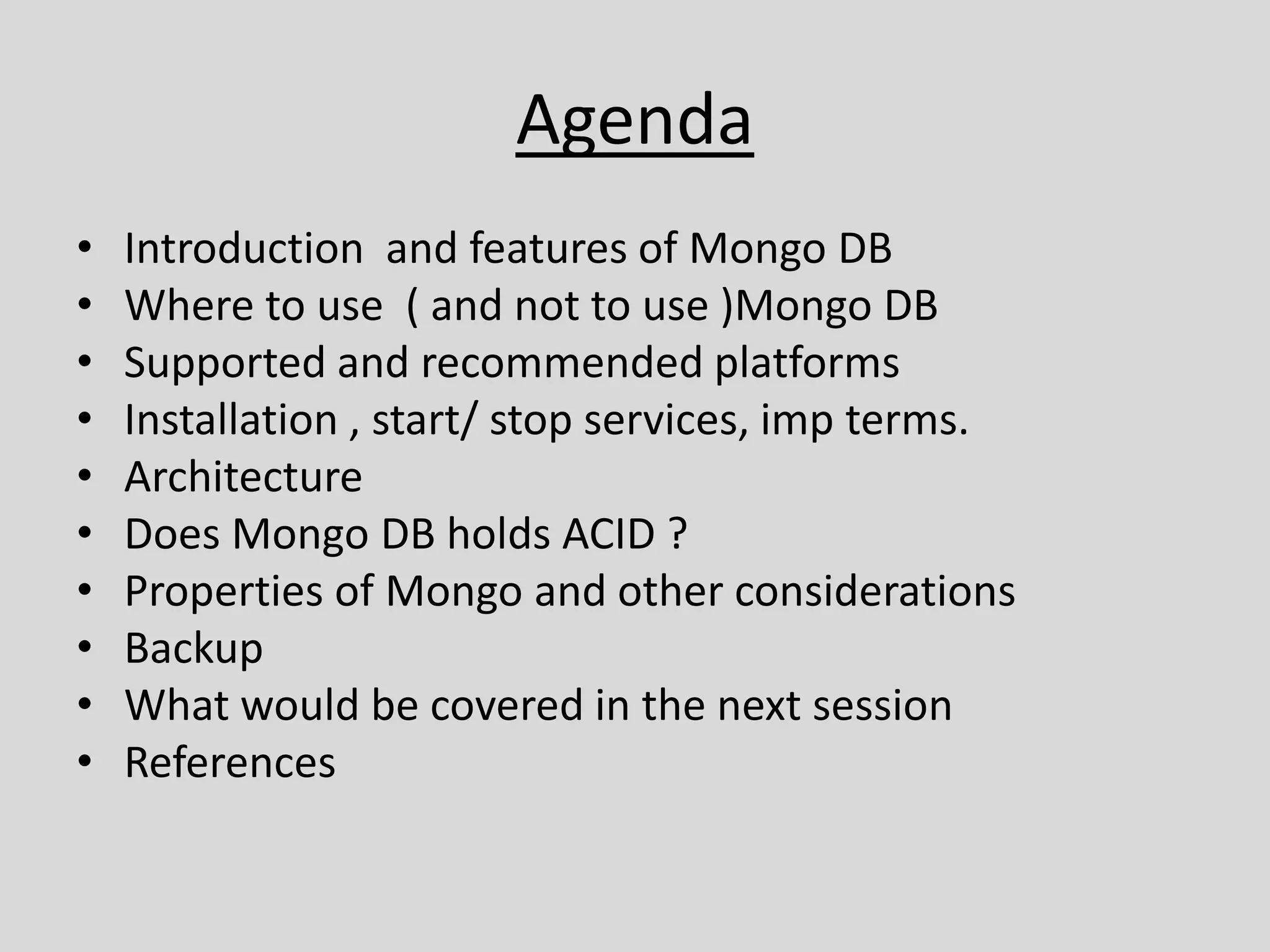 Agenda
• Introduction and features of Mongo DB
• Where to use ( and not to use )Mongo DB
• Supported and recommended platforms
• Installation , start/ stop services, imp terms.
• Architecture
• Does Mongo DB holds ACID ?
• Properties of Mongo and other considerations
• Backup
• What would be covered in the next session
• References
 