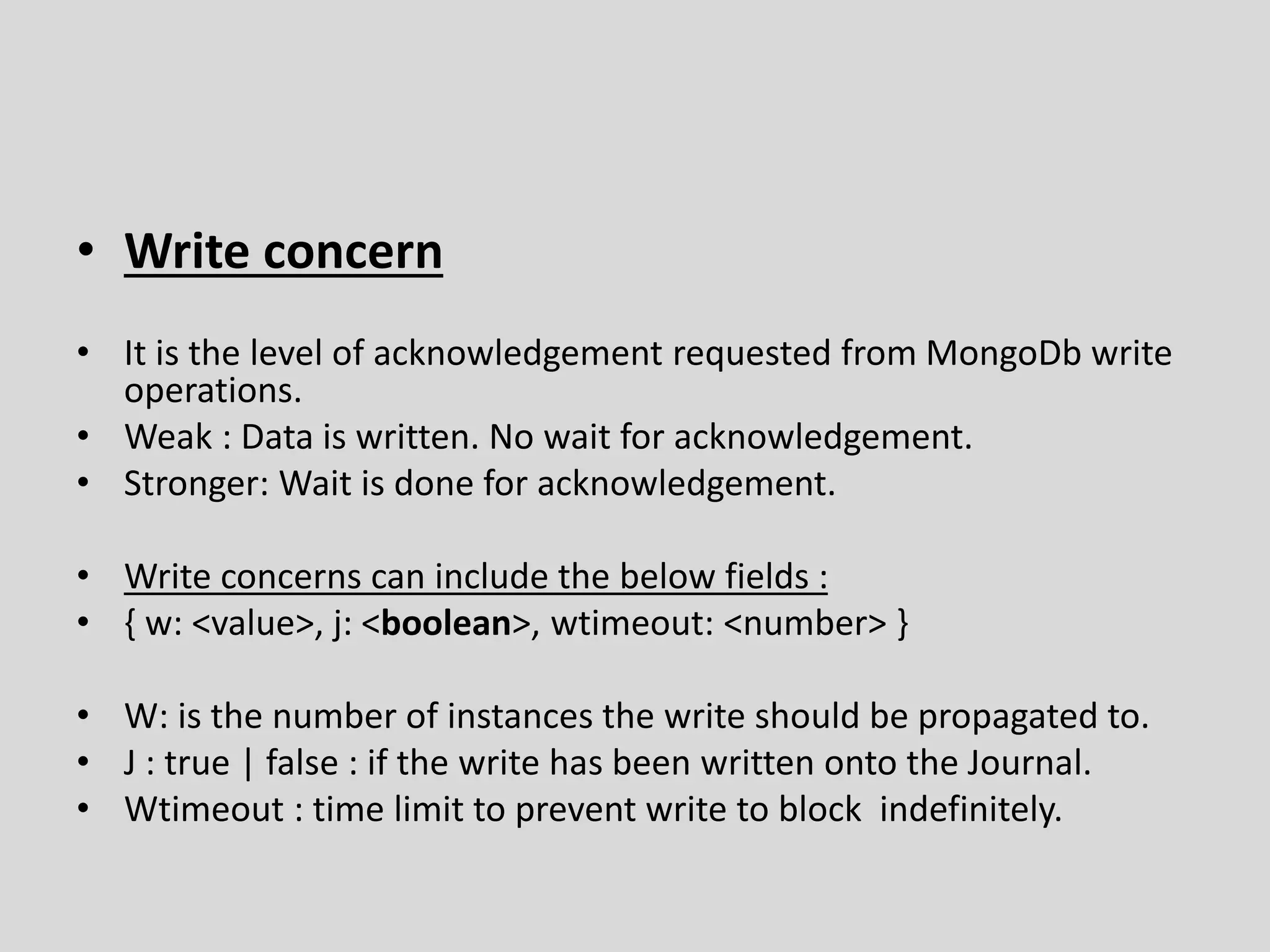 • Write concern
• It is the level of acknowledgement requested from MongoDb write
operations.
• Weak : Data is written. No wait for acknowledgement.
• Stronger: Wait is done for acknowledgement.
• Write concerns can include the below fields :
• { w: <value>, j: <boolean>, wtimeout: <number> }
• W: is the number of instances the write should be propagated to.
• J : true | false : if the write has been written onto the Journal.
• Wtimeout : time limit to prevent write to block indefinitely.
 