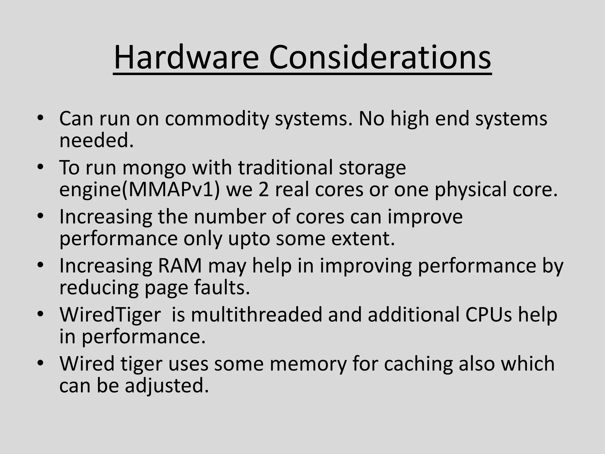 Hardware Considerations
• Can run on commodity systems. No high end systems
needed.
• To run mongo with traditional storage
engine(MMAPv1) we 2 real cores or one physical core.
• Increasing the number of cores can improve
performance only upto some extent.
• Increasing RAM may help in improving performance by
reducing page faults.
• WiredTiger is multithreaded and additional CPUs help
in performance.
• Wired tiger uses some memory for caching also which
can be adjusted.
 