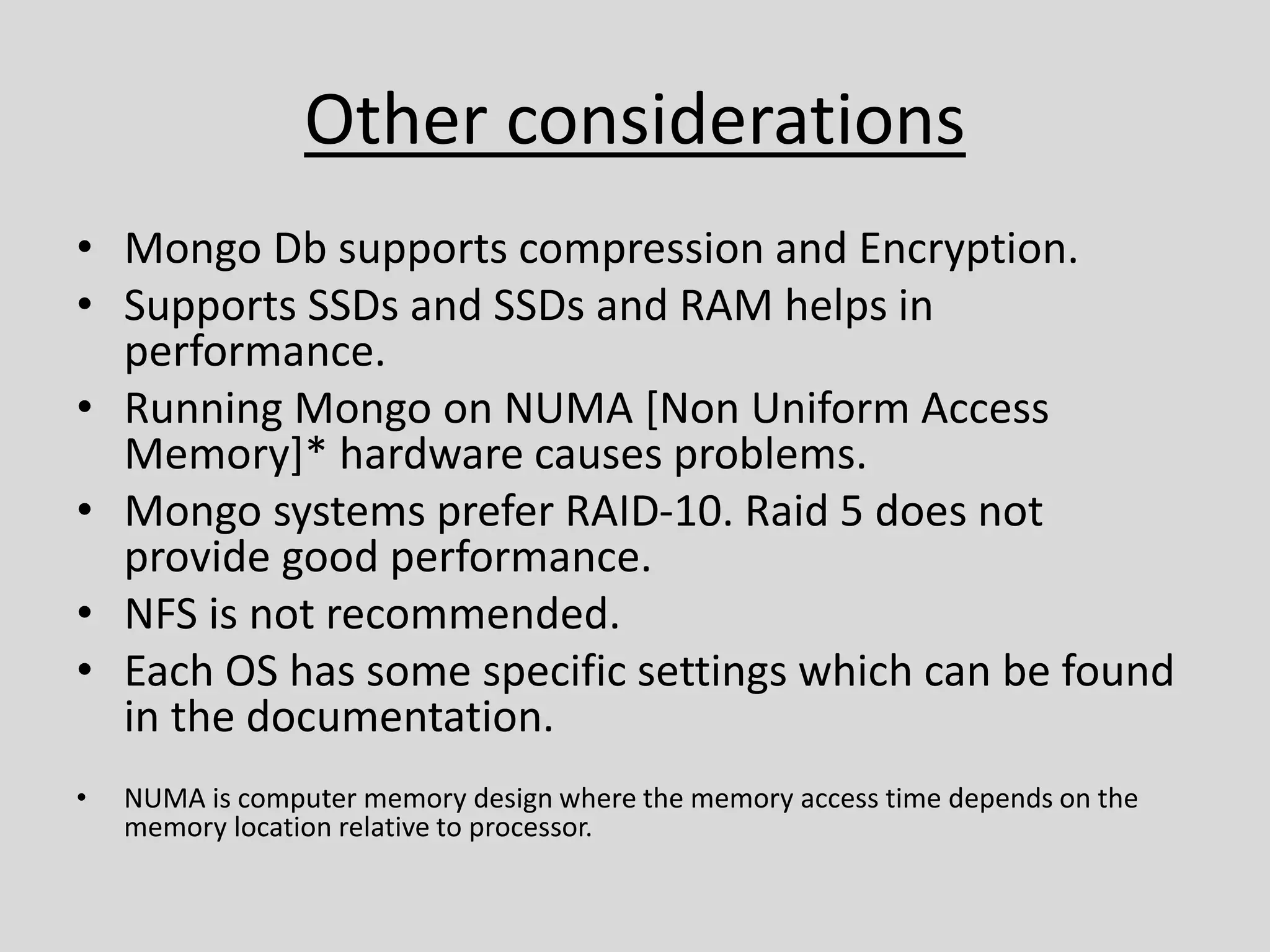 Other considerations
• Mongo Db supports compression and Encryption.
• Supports SSDs and SSDs and RAM helps in
performance.
• Running Mongo on NUMA [Non Uniform Access
Memory]* hardware causes problems.
• Mongo systems prefer RAID-10. Raid 5 does not
provide good performance.
• NFS is not recommended.
• Each OS has some specific settings which can be found
in the documentation.
• NUMA is computer memory design where the memory access time depends on the
memory location relative to processor.
 