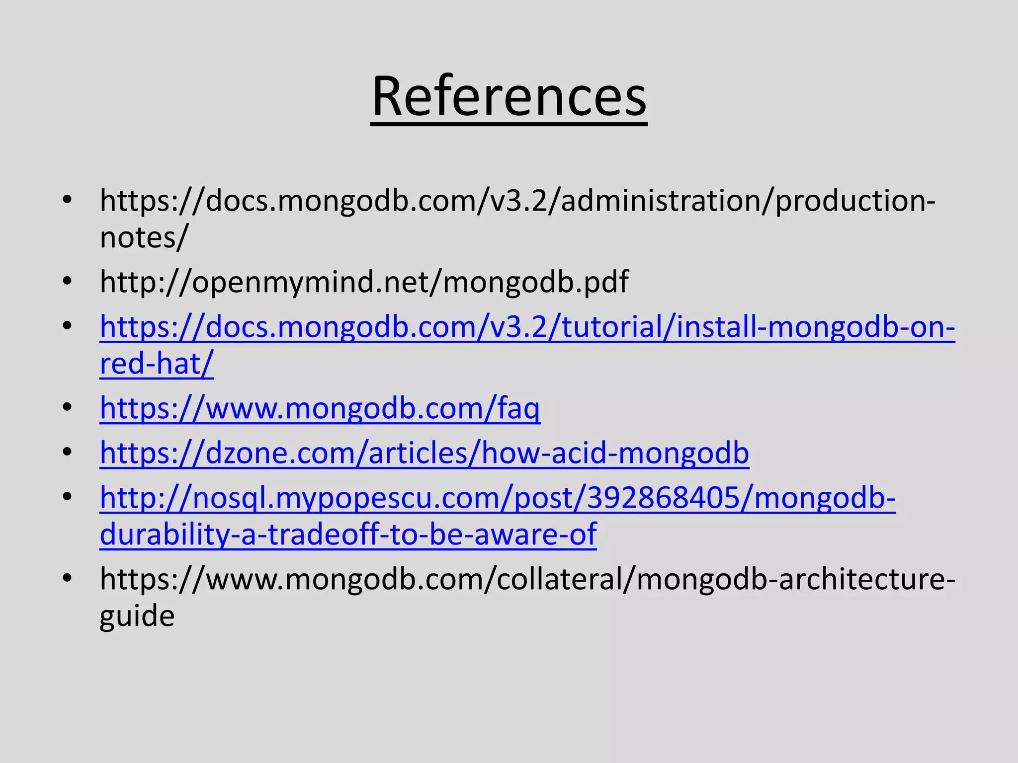 References
• https://docs.mongodb.com/v3.2/administration/production-
notes/
• http://openmymind.net/mongodb.pdf
• https://docs.mongodb.com/v3.2/tutorial/install-mongodb-on-
red-hat/
• https://www.mongodb.com/faq
• https://dzone.com/articles/how-acid-mongodb
• http://nosql.mypopescu.com/post/392868405/mongodb-
durability-a-tradeoff-to-be-aware-of
• https://www.mongodb.com/collateral/mongodb-architecture-
guide
 
