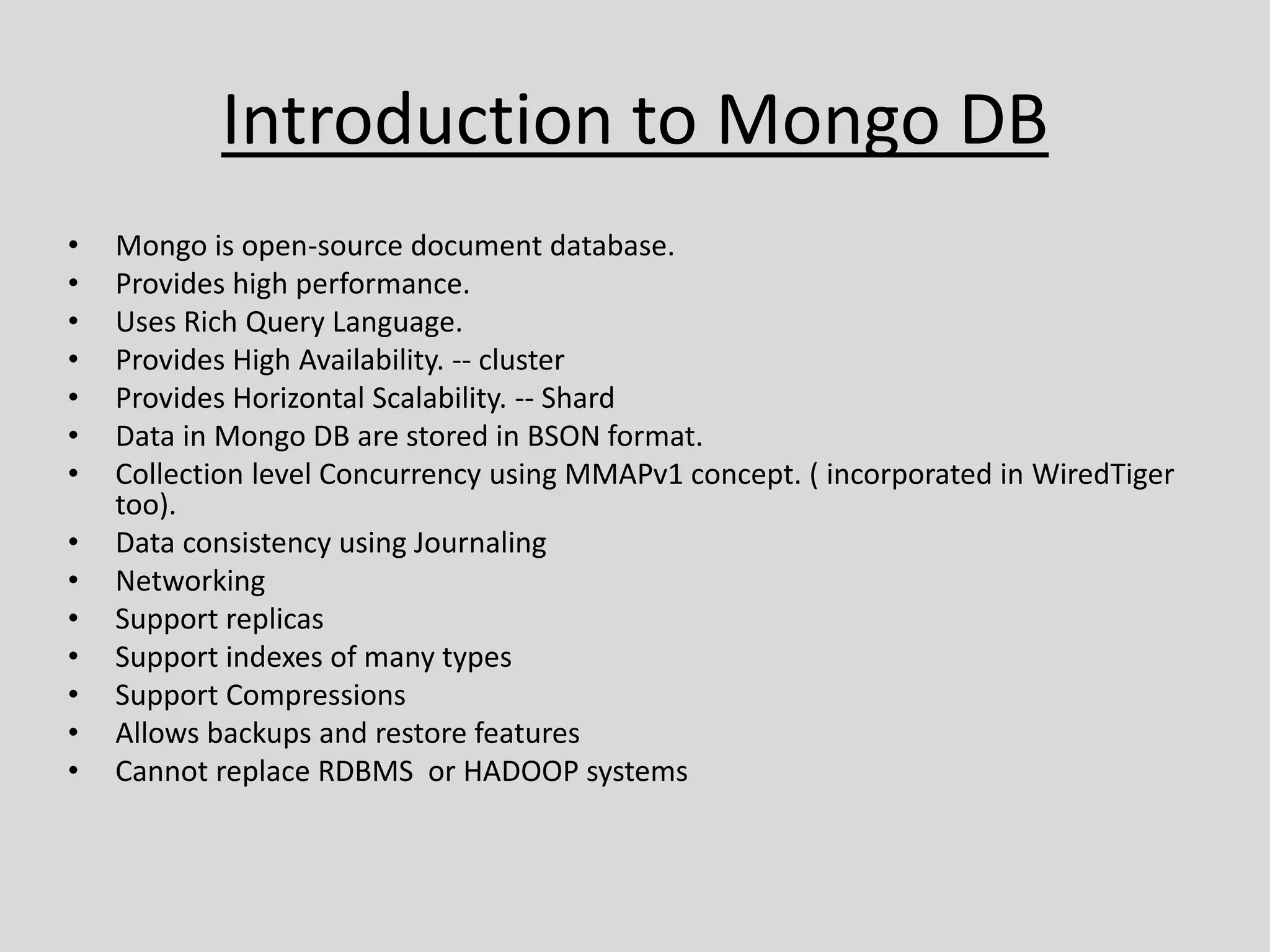 Introduction to Mongo DB
• Mongo is open-source document database.
• Provides high performance.
• Uses Rich Query Language.
• Provides High Availability. -- cluster
• Provides Horizontal Scalability. -- Shard
• Data in Mongo DB are stored in BSON format.
• Collection level Concurrency using MMAPv1 concept. ( incorporated in WiredTiger
too).
• Data consistency using Journaling
• Networking
• Support replicas
• Support indexes of many types
• Support Compressions
• Allows backups and restore features
• Cannot replace RDBMS or HADOOP systems
 