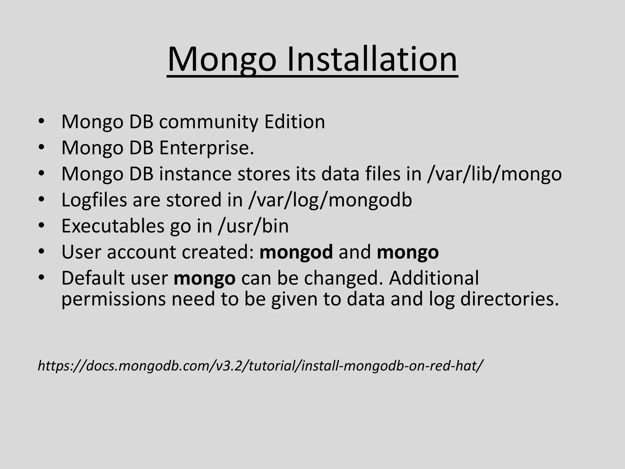 Mongo Installation
• Mongo DB community Edition
• Mongo DB Enterprise.
• Mongo DB instance stores its data files in /var/lib/mongo
• Logfiles are stored in /var/log/mongodb
• Executables go in /usr/bin
• User account created: mongod and mongo
• Default user mongo can be changed. Additional
permissions need to be given to data and log directories.
https://docs.mongodb.com/v3.2/tutorial/install-mongodb-on-red-hat/
 