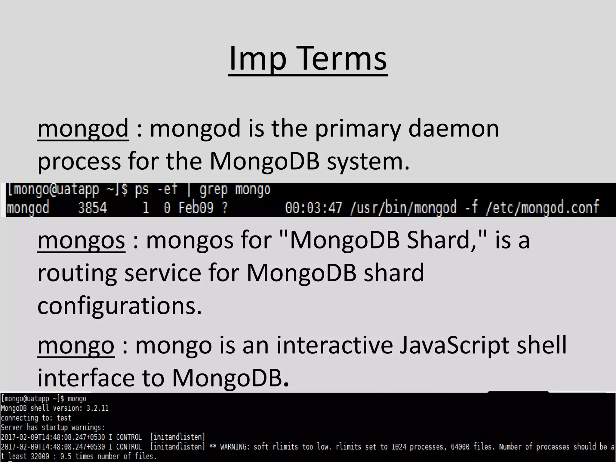 Imp Terms
mongod : mongod is the primary daemon
process for the MongoDB system.
mongos : mongos for "MongoDB Shard," is a
routing service for MongoDB shard
configurations.
mongo : mongo is an interactive JavaScript shell
interface to MongoDB.
 