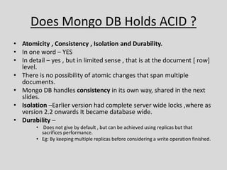 Does Mongo DB Holds ACID ?
• Atomicity , Consistency , Isolation and Durability.
• In one word – YES
• In detail – yes , but in limited sense , that is at the document [ row]
level.
• There is no possibility of atomic changes that span multiple
documents.
• Mongo DB handles consistency in its own way, shared in the next
slides.
• Isolation –Earlier version had complete server wide locks ,where as
version 2.2 onwards It became database wide.
• Durability –
• Does not give by default , but can be achieved using replicas but that
sacrifices performance.
• Eg: By keeping multiple replicas before considering a write operation finished.
 