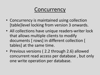 Concurrency
• Concurrency is maintained using collection
[table]level locking from version 3 onwards.
• All collections have unique readers-writer lock
that allows multiple clients to modify
documents [ rows] in different collection [
tables] at the same time.
• Previous versions ( 2.2 through 2.6) allowed
concurrent read access per database , but only
one write operation per database.
 