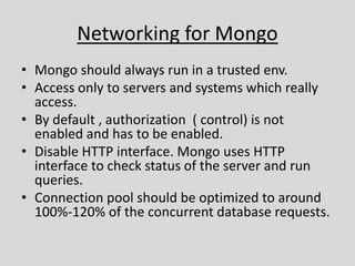 Networking for Mongo
• Mongo should always run in a trusted env.
• Access only to servers and systems which really
access.
• By default , authorization ( control) is not
enabled and has to be enabled.
• Disable HTTP interface. Mongo uses HTTP
interface to check status of the server and run
queries.
• Connection pool should be optimized to around
100%-120% of the concurrent database requests.
 