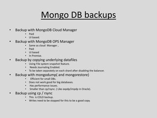 Mongo DB backups
• Backup with MongoDB Cloud Manager
• Paid
• UI based.
• Backup with MongoDB OPS Manager
• Same as cloud Manager ,
• Paid
• UI based
• In Premise.
• Backup by copying underlying datafiles
• Using File system snapshot feature.
• Needs Journaling Enabled.
• To be taken separately on each shard after disabling the balancer.
• Backup with mongodump( and mongorestore)
• Efficient for small DBs.
• Does not work good for big databases.
• Has performance issues.
• Smaller than cp/rsync. ( Like expdp/impdp in Oracle).
• Backup using cp / rsync
• This is COLD backup.
• Writes need to be stopped for this to be a good copy.
 