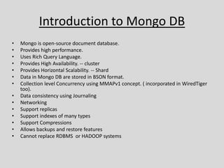 Introduction to Mongo DB
• Mongo is open-source document database.
• Provides high performance.
• Uses Rich Query Language.
• Provides High Availability. -- cluster
• Provides Horizontal Scalability. -- Shard
• Data in Mongo DB are stored in BSON format.
• Collection level Concurrency using MMAPv1 concept. ( incorporated in WiredTiger
too).
• Data consistency using Journaling
• Networking
• Support replicas
• Support indexes of many types
• Support Compressions
• Allows backups and restore features
• Cannot replace RDBMS or HADOOP systems
 