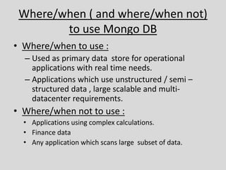 Where/when ( and where/when not)
to use Mongo DB
• Where/when to use :
– Used as primary data store for operational
applications with real time needs.
– Applications which use unstructured / semi –
structured data , large scalable and multi-
datacenter requirements.
• Where/when not to use :
• Applications using complex calculations.
• Finance data
• Any application which scans large subset of data.
 