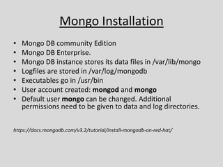 Mongo Installation
• Mongo DB community Edition
• Mongo DB Enterprise.
• Mongo DB instance stores its data files in /var/lib/mongo
• Logfiles are stored in /var/log/mongodb
• Executables go in /usr/bin
• User account created: mongod and mongo
• Default user mongo can be changed. Additional
permissions need to be given to data and log directories.
https://docs.mongodb.com/v3.2/tutorial/install-mongodb-on-red-hat/
 
