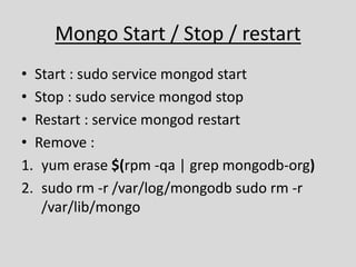 Mongo Start / Stop / restart
• Start : sudo service mongod start
• Stop : sudo service mongod stop
• Restart : service mongod restart
• Remove :
1. yum erase $(rpm -qa | grep mongodb-org)
2. sudo rm -r /var/log/mongodb sudo rm -r
/var/lib/mongo
 