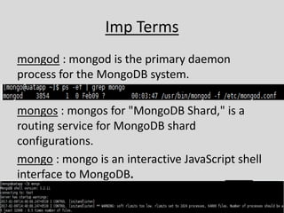 Imp Terms
mongod : mongod is the primary daemon
process for the MongoDB system.
mongos : mongos for "MongoDB Shard," is a
routing service for MongoDB shard
configurations.
mongo : mongo is an interactive JavaScript shell
interface to MongoDB.
 