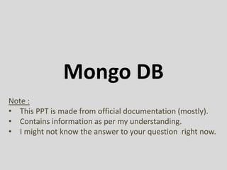 Mongo DB
Note :
• This PPT is made from official documentation (mostly).
• Contains information as per my understanding.
• I might not know the answer to your question right now.
 