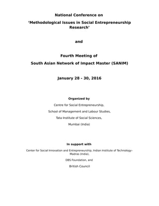National Conference on
‘Methodological Issues in Social Entrepreneurship
Research’
and
Fourth Meeting of
South Asian Network of Impact Master (SANIM)
January 28 - 30, 2016
Organized by
Centre for Social Entrepreneurship,
School of Management and Labour Studies,
Tata Institute of Social Sciences,
Mumbai (India)
In support with
Center for Social Innovation and Entrepreneurship, Indian Institute of Technology–
Madras (India),
DBS Foundation, and
British Council
 