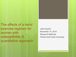 The effects of a hand
exercise regimen for
women with
osteoarthritis: A
quantitative approach
Julia Poynter
November 14, 2015
Research Methods
Florida Gulf Coast University
 