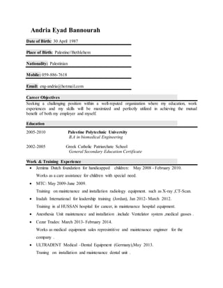 Andria Eyad Bannourah
Date of Birth: 30 April 1987
Place of Birth: Palestine//Bethlehem
Nationality: Palestinian
Mobile: 059-886-7618
Email: eng-andria@hotmail.com
Career Objectives
Seeking a challenging position within a well-reputed organization where my education, work
experiences and my skills will be maximized and perfectly utilized in achieving the mutual
benefit of both my employer and myself.
Education
2005-2010 Palestine Polytechnic University
B.A in biomedical Engineering
2002-2005 Greek Catholic Patriarchate School
General Secondary Education Certificate
Work & Training Experience
 Jemima Dutch foundation for handicapped children: May 2008 - February 2010.
Works as a care assistance for children with special need.
 MTC: May 2009-June 2009.
Training on maintenance and installation radiology equipment. such as X-ray ,CT-Scan.
 Iradah International for leadership training (Jordan), Jan 2012- March 2012.
Training in al HUSSAN hospital for cancer, in maintenance hospital equipment.
 Anesthesia Unit maintenance and installation .include Ventelator system ,medical gasses .
 Cezar Trades: March 2013- February 2014.
Works as medical equipment sales represintitive and maintenance enginner for the
company .
 ULTRADENT Medical –Dental Equipment (Germany),May 2013.
Traning on installation and maintenance dental unit .
 