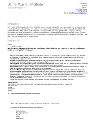 Daniel Warren McBride
SC Cleared IT Engineer
Introduction
I am a resourceful individual with a strong work ethic who is extremely dedicated to learning new skills. I am an energetic, self-
motivated and responsible individual who can work well unsupervised,or as part of a team. I possess excellentanalytical skills,
combined with the ability to think and learn quickly. I have proved that I can adapt quickly within a fast paced working
environment and I have undertaken extra responsibilities whilst still completing my allocated daily tasks and targets. I find that
prioritising my workload enables me to be more efficientand thereforedeal with pressures and strict deadlines effectively. I have
held a full clean driving license for thirteen years.
Employment
Fujitsu
2nd
Line BS Support
Working within a strategically important function on behalf of Fujitsu and reporting to the 2nd Line Support
Leader providing 24 x 7 OOH Support.
Technical Capability. I Work within a team with little supervision as an established systems/product specialist (e.g. detailed
knowledge of the configuration of interlinked systems, implementing technical changes, contributing technically to service
development to support end users.
Process. Follows established processes,releasing to the change control process verified, validated and documented
enhancements to eliminate problems and proactively develop the service.
Service Level. Recognises opportunities to improve performance against Service Level.Acts as a point of escalations to resolve
service delivery issues. Monitors performance through statistical reporting and analysis.
Project Work. Works within the team or under guidance from the project manager with implementation of technical designs to
meet service delivery requirements within own area of responsibility.
Customer Relationship. Establishes working relationships with customer’s organisation to deliver and enhance the service.
Problem Solving. Takes ownership in obtaining the information, evidence and data required to diagnose and resolve more
complex problems (both new and known), escalates or gains support where appropriate. Proactively analyses, trends and reports
on information (e.g. on performance service levels) in a timely manner to resolve problems, maintain and enhance service.
Business Awareness. Understands the requirements of the customer’s business, the scope of the contract and knows how
issues impact the delivery of service.
Recognises and reports opportunities to team manager and other relevant parties for additional business.
Skills - Useful:
CA Unicentre (alerting, monitoring, end to end response times, scripting,Management Server experience)
HP Openview
Novell
Groupwise
UNIX
ITIL Service Management Foundation an advantage
IMAC / Desk side and remote support for all users on the DVLA PACT account.
Working with various administrative tools, including:
Active Directory
Novel Console One
SCCM
WSUS
McAfee ePO
53 Heathfield
Swansea
SA1 6EJ
Tel: 07806505368
01792 654935
Email: Dan.Mcbride@uk.fujitsu.com
 