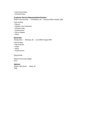 • •Urine drug screens
• •ER blood draws
Customer Service Representative/Cashier
Smith's Food and Drug - Fort Mohave, AZ - February 2008 to October 2009
Cash handling
• •Returns
• •Western Union transaction
• •All lottery sales
• •Answer phone
• •Set up displays
• •Stock
Bartender
Headquarters - Maricopa, AZ - June 2006 to August 2007
Cash handling
• •Serve patrons
• •Clean
• •Stock
• •Answer phone
EDUCATION
Mohave Community College
2010
diploma
Dobson High School - Mesa, AZ
1998
 