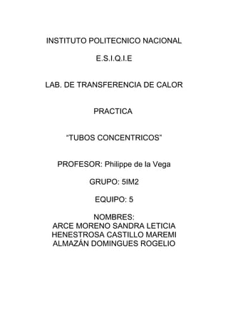 INSTITUTO POLITECNICO NACIONAL
E.S.I.Q.I.E
LAB. DE TRANSFERENCIA DE CALOR
PRACTICA
“TUBOS CONCENTRICOS”
PROFESOR: Philippe de la Vega
GRUPO: 5IM2
EQUIPO: 5
NOMBRES:
ARCE MORENO SANDRA LETICIA
HENESTROSA CASTILLO MAREMI
ALMAZÁN DOMINGUES ROGELIO
 