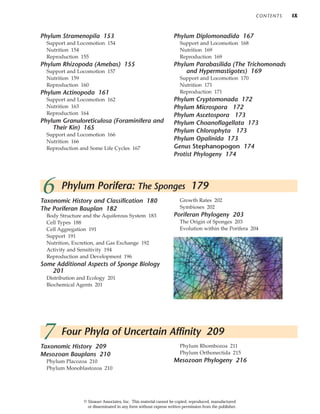 CONTENTS IX
Taxonomic History and Classification 180
The Poriferan Bauplan 182
Body Structure and the Aquiferous System 183
Cell Types 188
Cell Aggregation 191
Support 191
Nutrition, Excretion, and Gas Exchange 192
Activity and Sensitivity 194
Reproduction and Development 196
Some Additional Aspects of Sponge Biology
201
Distribution and Ecology 201
Biochemical Agents 201
Growth Rates 202
Symbioses 202
Poriferan Phylogeny 203
The Origin of Sponges 203
Evolution within the Porifera 204
6 Phylum Porifera: The Sponges 179
Taxonomic History 209
Mesozoan Bauplans 210
Phylum Placozoa 210
Phylum Monoblastozoa 210
Phylum Rhombozoa 211
Phylum Orthonectida 215
Mesozoan Phylogeny 216
7 Four Phyla of Uncertain Affinity 209
Phylum Stramenopila 153
Support and Locomotion 154
Nutrition 154
Reproduction 155
Phylum Rhizopoda (Amebas) 155
Support and Locomotion 157
Nutrition 159
Reproduction 160
Phylum Actinopoda 161
Support and Locomotion 162
Nutrition 163
Reproduction 164
Phylum Granuloreticulosa (Foraminifera and
Their Kin) 165
Support and Locomotion 166
Nutrition 166
Reproduction and Some Life Cycles 167
Phylum Diplomonadida 167
Support and Locomotion 168
Nutrition 169
Reproduction 169
Phylum Parabasilida (The Trichomonads
and Hypermastigotes) 169
Support and Locomotion 170
Nutrition 171
Reproduction 171
Phylum Cryptomonada 172
Phylum Microspora 172
Phylum Ascetospora 173
Phylum Choanoflagellata 173
Phylum Chlorophyta 173
Phylum Opalinida 173
Genus Stephanopogon 174
Protist Phylogeny 174
© Sinauer Associates, Inc. This material cannot be copied, reproduced, manufactured
or disseminated in any form without express written permission from the publisher.
 