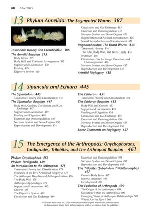 XII CONTENTS
Phylum Onychophora 463
Phylum Tardigrada 469
An Introduction to the Arthropods 475
Taxonomic History and Classification 475
Synopses of the Five Arthropod Subphyla 476
The Arthropod Bauplan and Arthropodization 476
The Body Wall 478
Arthropod Appendages 479
Support and Locomotion 482
Growth 485
The Digestive System 489
Circulation and Gas Exchange 489
Excretion and Osmoregulation 491
Nervous System and Sense Organs 492
Reproduction and Development 495
The Trilobites (Subphylum Trilobitomorpha)
497
General Body Form 497
Internal Anatomy 499
Development 499
The Evolution of Arthropods 499
The Origin of the Arthropoda 499
Evolution within the Arthropoda 500
Emerging Views of Arthropod Relationships 503
Where Are We Now? 506
15 The Emergence of the Arthropods: Onychophorans,
Tardigrades, Trilobites, and the Arthropod Bauplan 461
14 Sipuncula and Echiura 445
The Sipunculans 445
Taxonomic History and Classification 447
The Sipunculan Bauplan 447
Body Wall, Coelom, Circulation, and Gas
Exchange 447
Support and Locomotion 449
Feeding and Digestion 449
Excretion and Osmoregulation 450
Nervous System and Sense Organs 450
Reproduction and Development 451
The Echiurans 451
Taxonomic History and Classification 452
The Echiuran Bauplan 453
Body Wall and Coelom 453
Support and Locomotion 453
Feeding and Digestion 454
Circulation and Gas Exchange 455
Excretion and Osmoregulation 456
Nervous System and Sense Organs 456
Reproduction and Development 456
Some Comments on Phylogeny 457
13 Phylum Annelida: The Segmented Worms 387
Taxonomic History and Classification 388
The Annelid Bauplan 395
Body Forms 395
Body Wall and Coelomic Arrangement 397
Support and Locomotion 400
Feeding 405
Digestive System 410
Circulation and Gas Exchange 413
Excretion and Osmoregulation 417
Nervous System and Sense Organs 420
Regeneration and Asexual Reproduction 425
Sexual Reproduction and Development 427
Pogonophoridae: The Beard Worms 434
Taxonomic History 434
The Tube, Body Wall, and Body Cavity 434
Nutrition 436
Circulation, Gas Exchange, Excretion, and
Osmoregulation 436
Nervous System and Sense Organs 437
Reproduction and Development 437
Annelid Phylogeny 438
© Sinauer Associates, Inc. This material cannot be copied, reproduced, manufactured
or disseminated in any form without express written permission from the publisher.
 