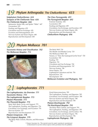 XIV CONTENTS
Taxonomic History and Classification 702
The Molluscan Bauplan 715
The Body Wall 718
The Mantle and Mantle Cavity 719
The Molluscan Shell 720
Torsion, or “How the Gastropod Got Its Twist” 725
Locomotion 728
Feeding 733
Digestion 741
Circulation and Gas Exchange 744
Excretion and Osmoregulation 747
Nervous System 748
Sense Organs 752
Cephalopod Coloration and Ink 754
Reproduction 755
Development 759
Molluscan Evolution and Phylogeny 761
20 Phylum Mollusca 701
21 Lophophorates 771
The Lophophorates: An Overview 771
Taxonomic History 772
The Lophophorate Bauplan 773
Phylum Phoronida 773
The Phoronid Bauplan 774
Body Wall, Body Cavity, and Support 775
The Lophophore, Feeding, and Digestion 776
Circulation, Gas Exchange, and Excretion 776
Nervous System 777
Reproduction and Development 777
Phylum Ectoprocta 778
The Ectoproct Bauplan 779
The Body Wall, Coelom, Muscles, and Movement
783
Zooid Interconnections 785
The Lophophore, Feeding, and Digestion 785
Circulation, Gas Exchange, and Excretion 788
Nervous System and Sense Organs 788
Reproduction and Development 789
Phylum Brachiopoda 792
The Brachiopod Bauplan 793
The Body Wall, Coelom, and Support 793
The Lophophore, Feeding, and Digestion 795
Circulation, Gas Exchange, and Excretion 796
Nervous System and Sense Organs 796
Reproduction and Development 796
Lophophorate Phylogeny 798
19 Phylum Arthropoda: The Cheliceriformes 653
Subphylum Cheliceriformes 654
Synopses of the Chelicerate Taxa 656
The Chelicerate Bauplan 666
Spinnerets, Spider Silk, and Spider “Webs” 667
Locomotion 670
Feeding and Digestion 672
Circulation and Gas Exchange 678
Excretion and Osmoregulation 679
Nervous System and Sense Organs 680
Reproduction and Development 683
The Class Pycnogonida 691
The Pycnogonid Bauplan 692
External Anatomy 692
Locomotion 695
Feeding and Digestion 695
Circulation, Gas Exchange, and Excretion 695
Nervous System and Sense Organs 696
Reproduction and Development 696
Cheliceriform Phylogeny 696
© Sinauer Associates, Inc. This material cannot be copied, reproduced, manufactured
or disseminated in any form without express written permission from the publisher.
 
