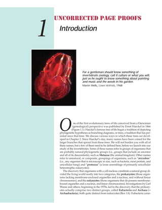 ne of the first evolutionary trees of life conceived from a Darwinian
(genealogical) perspective was published by Ernst Haeckel in 1866
(Figure 1.1). Haeckel’s famous tree of life began a tradition of depicting
phylogenetic hypotheses as branching diagrams, or trees, a tradition that has per-
sisted since that time. We discuss various ways in which these trees are devel-
oped in Chapter 2. Since Haeckel’s day, many names have been coined for the
larger branches that sprout from these trees. We will not burden you with all of
these names, but a few of them need to be defined here, before we launch into our
study of the invertebrates. Some of these names refer to groups of organisms that
are probably natural phylogenetic groups (i.e., groups that include an ancestor
and all of its descendants), such as Metazoa (the animal kingdom). Other names
refer to unnatural, or composite, groupings of organisms, such as “microbes”
(i.e., any organism that is microscopic in size, such as bacteria, most protists, and
unicellular fungi) and “protozoa” (a loose assemblage of primarily unicellular
heterotrophic eukaryotes).
The discovery that organisms with a cell nucleus constitute a natural group di-
vided the living world neatly into two categories, the prokaryotes (those organ-
isms lacking membrane-enclosed organelles and a nucleus, and without linear
chromosomes), and the eukaryotes (those organisms that do possess membrane-
bound organelles and a nucleus, and linear chromosomes). Investigations by Carl
Woese and others, beginning in the 1970s, led to the discovery that the prokary-
otes actually comprise two distinct groups, called Eubacteria and Archaea (=
Archaebacteria), both quite distinct from eukaryotes (Box 1A). Eubacteria corre-
Introduction
For a gentleman should know something of
invertebrate zoology, call it culture or what you will,
just as he ought to know something about painting
and music and the weeds in his garden.
Martin Wells, Lower Animals, 1968
1
O
UNCORRECTED PAGE PROOFS
 