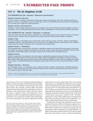 spond more or less to our traditional understanding of
bacteria. Archaea strongly resemble Eubacteria, but they
have genetic and metabolic characteristics that make
them unique. For example, Archaea differ from both
Eubacteria and Eukaryota in the composition of their ri-
bosomes, in the construction of their cell walls, and in
the kinds of lipids in their cell membranes. Some
Eubacteria conduct chlorophyll-based photosynthesis, a
trait that is never present in Archaea. Not surprisingly,
due to their great age,* the genetic differences among
prokaryotes are much greater than those seen among
eukaryotes, even though these differences do not typi-
cally reveal themselves in gross anatomy. Current think-
ing favors the view that prokaryotes ruled Earth for at
least 2 billion years before the modern eukaryotic cell
appeared in the fossil record. In fact, it seems likely that
a significant portion of Earth’s biodiversity, at the level
of both genes and species, resides in the “invisible”
prokaryotic world. About 4,000 species of prokaryotes
have been described, but there are an estimated 1 to 3
million undescribed species living on Earth today.
Evolutionary change in the prokaryotes gave rise to
metabolic diversity and the evolutionary capacity to ex-
plore and colonize every conceivable environment on
Earth. Many Archaea live in extreme environments, and
this pattern is often interpreted as a refugial lifestyle—in
other words, these creatures tend to live in places where
they have been able to survive without confronting
2 CHAPTER ONE
*The date of the first appearance of life on Earth remains debat-
able. The oldest evidence consists of 3.8-billion-year-old trace fos-
sils from Australia, but these fossils have recently been chal-
lenged, and opinion is now split on whether they are traces of
early bacteria or simply mineral deposits. Uncontestable fossils
occur in rocks 2 billion years old, but these fossils already include
multicellular algae, suggesting that life must have evolved well
before then.
THE PROKARYOTES (the “domains” Eubacteria and Archaea)a
Kingdom Eubacteria (Bacteria)
The “true” bacteria, including Cyanobacteria (or blue–green algae) and spirochetes. Never with membrane-enclosed or-
ganelles or nuclei, or a cytoskeleton; none are methanogens; some use chlorophyll-based photosynthesis; with peptidogly-
can in cell wall; with a single known RNA polymerase.
Kingdom Archaea (Archaebacteria)
Anaerobic or aerobic, largely methane-producing microorganisms. Never with membrane-enclosed organelles or nuclei, or a
cytoskeleton; none use chlorophyll-based photosynthesis; without peptidoglycan in cell wall; with several RNA polymerases.
THE EUKARYOTES (the “domain” Eukaryota, or Eukarya)
Cells with a variety of membrane-enclosed organelles (e.g., mitochondria, lysosomes, peroxisomes) and with a membrane-
enclosed nucleus. Cells gain structural support from an internal network of fibrous proteins called a cytoskeleton.
Kingdom Fungi
The fungi. Probably a monophyletic group that includes molds, mushrooms, yeasts, and others. Saprobic, heterotrophic,
multicellular organisms. The earliest fossil records of fungi are from the Middle Ordovician, about 460 mya. The 72,000 de-
scribed species are thought to represent only 5–10 percent of the actual diversity.
Kingdom Plantae (= Metaphyta)
The multicellular plants. Photosynthetic, autotrophic, multicellular organisms that develop through embryonic tissue layer-
ing. Includes some groups of algae, the bryophytes and their kin, and the vascular plants (about 240,000 of which are flow-
ering plants). The described species are thought to represent about half of Earth’s actual plant diversity.
Kingdom Protista
Eukaryotic single-celled microorganisms and certain algae. A polyphyletic grouping of perhaps 18 phyla, including eu-
glenids, green algae, diatoms and some other brown algae, ciliates, dinoflagellates, foraminiferans, amoebae, and others.
Many workers feel that this group should be split into several separate kingdoms to better reflect the phylogenetic lineages
of its members. The 80,000 described species probably represent about 10 percent of the actual protist diversity on Earth
today.
Kingdom Animalia (= Metazoa)
The multicellular animals. A monophyletic taxon, containing 34 phyla of ingestive, heterotrophic, multicellular organisms.
About 1.3 million living species have been described; estimates of the number of undescribed species range from lows of
10–30 million to highs of 100–200 million.
aPortions of the old “Kingdom Monera” are now included in the Eubacteria and the Archaea. Viruses (about 5,000 described
“species”) and subviral organisms (viroids and prions) are not included in this classification.
BOX 1A The Six Kingdoms of Life
UNCORRECTED PAGE PROOFS
 
