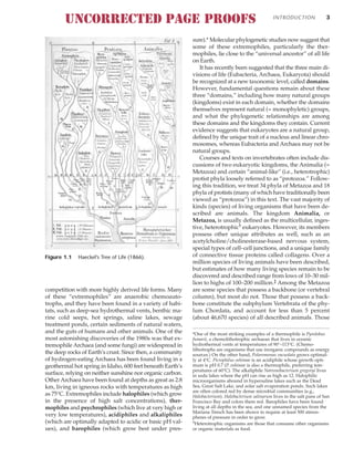 competition with more highly derived life forms. Many
of these “extremophiles” are anaerobic chemoauto-
trophs, and they have been found in a variety of habi-
tats, such as deep-sea hydrothermal vents, benthic ma-
rine cold seeps, hot springs, saline lakes, sewage
treatment ponds, certain sediments of natural waters,
and the guts of humans and other animals. One of the
most astonishing discoveries of the 1980s was that ex-
tremophile Archaea (and some fungi) are widespread in
the deep rocks of Earth’s crust. Since then, a community
of hydrogen-eating Archaea has been found living in a
geothermal hot spring in Idaho, 600 feet beneath Earth’s
surface, relying on neither sunshine nor organic carbon.
Other Archaea have been found at depths as great as 2.8
km, living in igneous rocks with temperatures as high
as 75°C. Extremophiles include halophiles (which grow
in the presence of high salt concentrations), ther-
mophiles and psychrophiles (which live at very high or
very low temperatures), acidiphiles and alkaliphiles
(which are optimally adapted to acidic or basic pH val-
ues), and barophiles (which grow best under pres-
sure).* Molecular phylogenetic studies now suggest that
some of these extremophiles, particularly the ther-
mophiles, lie close to the “universal ancestor” of all life
on Earth.
It has recently been suggested that the three main di-
visions of life (Eubacteria, Archaea, Eukaryota) should
be recognized at a new taxonomic level, called domains.
However, fundamental questions remain about these
three “domains,” including how many natural groups
(kingdoms) exist in each domain, whether the domains
themselves represent natural (= monophyletic) groups,
and what the phylogenetic relationships are among
these domains and the kingdoms they contain. Current
evidence suggests that eukaryotes are a natural group,
defined by the unique trait of a nucleus and linear chro-
mosomes, whereas Eubacteria and Archaea may not be
natural groups.
Courses and texts on invertebrates often include dis-
cussions of two eukaryotic kingdoms, the Animalia (=
Metazoa) and certain “animal-like” (i.e., heterotrophic)
protist phyla loosely referred to as “protozoa.” Follow-
ing this tradition, we treat 34 phyla of Metazoa and 18
phyla of protists (many of which have traditionally been
viewed as “protozoa”) in this text. The vast majority of
kinds (species) of living organisms that have been de-
scribed are animals. The kingdom Animalia, or
Metazoa, is usually defined as the multicellular, inges-
tive, heterotrophic† eukaryotes. However, its members
possess other unique attributes as well, such as an
acetylcholine/cholinesterase-based nervous system,
special types of cell–cell junctions, and a unique family
of connective tissue proteins called collagens. Over a
million species of living animals have been described,
but estimates of how many living species remain to be
discovered and described range from lows of 10–30 mil-
lion to highs of 100–200 million.‡ Among the Metazoa
are some species that possess a backbone (or vertebral
column), but most do not. Those that possess a back-
bone constitute the subphylum Vertebrata of the phy-
lum Chordata, and account for less than 5 percent
(about 46,670 species) of all described animals. Those
INTRODUCTION 3
Figure 1.1 Haeckel’s Tree of Life (1866).
*One of the most striking examples of a thermophile is Pyrolobus
fumarii, a chemolithotrophic archaean that lives in oceanic
hydrothermal vents at temperatures of 90°–113°C. (Chemo-
lithotrophs are organisms that use inorganic compounds as energy
sources.) On the other hand, Polaromonas vacuolata grows optimal-
ly at 4°C. Picrophilus oshimae is an acidiphile whose growth opti-
mum is pH 0.7 (P. oshimae is also a thermophile, preferring tem-
peratures of 60°C). The alkaliphile Natronobacterium gregoryi lives
in soda lakes where the pH can rise as high as 12. Halophilic
microorganisms abound in hypersaline lakes such as the Dead
Sea, Great Salt Lake, and solar salt evaporation ponds. Such lakes
are often colored red by dense microbial communities (e.g.,
Halobacterium). Halobacterium salinarum lives in the salt pans of San
Francisco Bay and colors them red. Barophiles have been found
living at all depths in the sea, and one unnamed species from the
Mariana Trench has been shown to require at least 500 atmos-
pheres of pressure in order to grow.
†Heterotrophic organisms are those that consume other organisms
or organic materials as food.
UNCORRECTED PAGE PROOFS
 
