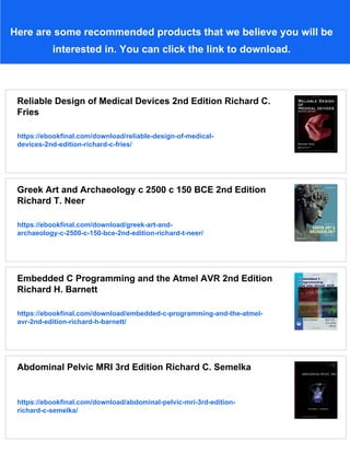 Here are some recommended products that we believe you will be
interested in. You can click the link to download.
Reliable Design of Medical Devices 2nd Edition Richard C.
Fries
https://ebookfinal.com/download/reliable-design-of-medical-
devices-2nd-edition-richard-c-fries/
Greek Art and Archaeology c 2500 c 150 BCE 2nd Edition
Richard T. Neer
https://ebookfinal.com/download/greek-art-and-
archaeology-c-2500-c-150-bce-2nd-edition-richard-t-neer/
Embedded C Programming and the Atmel AVR 2nd Edition
Richard H. Barnett
https://ebookfinal.com/download/embedded-c-programming-and-the-atmel-
avr-2nd-edition-richard-h-barnett/
Abdominal Pelvic MRI 3rd Edition Richard C. Semelka
https://ebookfinal.com/download/abdominal-pelvic-mri-3rd-edition-
richard-c-semelka/
 