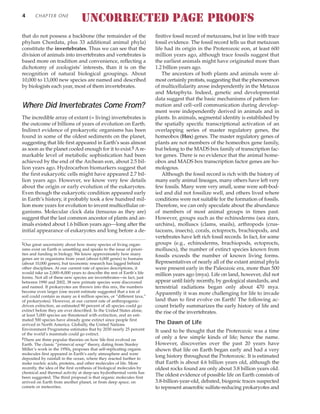 that do not possess a backbone (the remainder of the
phylum Chordata, plus 33 additional animal phyla)
constitute the invertebrates. Thus we can see that the
division of animals into invertebrates and vertebrates is
based more on tradition and convenience, reflecting a
dichotomy of zoologists’ interests, than it is on the
recognition of natural biological groupings. About
10,000 to 13,000 new species are named and described
by biologists each year, most of them invertebrates.
Where Did Invertebrates Come From?
The incredible array of extant (= living) invertebrates is
the outcome of billions of years of evolution on Earth.
Indirect evidence of prokaryotic organisms has been
found in some of the oldest sediments on the planet,
suggesting that life first appeared in Earth’s seas almost
as soon as the planet cooled enough for it to exist.§ Are-
markable level of metabolic sophistication had been
achieved by the end of the Archean eon, about 2.5 bil-
lion years ago. Hydrocarbon biomarkers suggest that
the first eukaryotic cells might have appeared 2.7 bil-
lion years ago. However, we know very few details
about the origin or early evolution of the eukaryotes.
Even though the eukaryotic condition appeared early
in Earth’s history, it probably took a few hundred mil-
lion more years for evolution to invent multicellular or-
ganisms. Molecular clock data (tenuous as they are)
suggest that the last common ancestor of plants and an-
imals existed about 1.6 billion years ago—long after the
initial appearance of eukaryotes and long before a de-
finitive fossil record of metazoans, but in line with trace
fossil evidence. The fossil record tells us that metazoan
life had its origin in the Proterozoic eon, at least 600
million years ago, although trace fossils suggest that
the earliest animals might have originated more than
1.2 billion years ago.
The ancestors of both plants and animals were al-
most certainly protists, suggesting that the phenomenon
of multicellularity arose independently in the Metazoa
and Metaphyta. Indeed, genetic and developmental
data suggest that the basic mechanisms of pattern for-
mation and cell–cell communication during develop-
ment were independently derived in animals and in
plants. In animals, segmental identity is established by
the spatially specific transcriptional activation of an
overlapping series of master regulatory genes, the
homeobox (Hox) genes. The master regulatory genes of
plants are not members of the homeobox gene family,
but belong to the MADS box family of transcription fac-
tor genes. There is no evidence that the animal home-
obox and MADS box transcription factor genes are ho-
mologous.
Although the fossil record is rich with the history of
many early animal lineages, many others have left very
few fossils. Many were very small, some were soft-bod-
ied and did not fossilize well, and others lived where
conditions were not suitable for the formation of fossils.
Therefore, we can only speculate about the abundance
of members of most animal groups in times past.
However, groups such as the echinoderms (sea stars,
urchins), molluscs (clams, snails), arthropods (crus-
taceans, insects), corals, ectoprocts, brachiopods, and
vertebrates have left rich fossil records. In fact, for some
groups (e.g., echinoderms, brachiopods, ectoprocts,
molluscs), the number of extinct species known from
fossils exceeds the number of known living forms.
Representatives of nearly all of the extant animal phyla
were present early in the Paleozoic era, more than 500
million years ago (mya). Life on land, however, did not
appear until fairly recently, by geological standards, and
terrestrial radiations began only about 470 mya.
Apparently it was more challenging for life to invade
land than to first evolve on Earth! The following ac-
count briefly summarizes the early history of life and
the rise of the invertebrates.
The Dawn of Life
It used to be thought that the Proterozoic was a time
of only a few simple kinds of life; hence the name.
However, discoveries over the past 20 years have
shown that life on Earth began early and had a very
long history throughout the Proterozoic. It is estimated
that Earth is about 4.6 billion years old, although the
oldest rocks found are only about 3.8 billion years old.
The oldest evidence of possible life on Earth consists of
3.8-billion-year-old, debated, biogenic traces suspected
to represent anaerobic sulfate-reducing prokaryotes and
4 CHAPTER ONE
‡Our great uncertainty about how many species of living organ-
isms exist on Earth is unsettling and speaks to the issue of priori-
ties and funding in biology. We know approximately how many
genes are in organisms from yeast (about 6,000 genes) to humans
(about 10,000 genes), but taxonomic research has lagged behind
other disciplines. At our current rate of species descriptions, it
would take us 2,000–8,000 years to describe the rest of Earth’s life
forms. Not all of these new species are invertebrates—in fact, just
between 1990 and 2002, 38 new primate species were discovered
and named. If prokaryotes are thrown into this mix, the numbers
become even larger (one recent estimate suggested that a ton of
soil could contain as many as 4 million species, or “different taxa,”
of prokaryotes). However, at our current rate of anthropogenic-
driven extinction, an estimated 90 percent of all species could go
extinct before they are ever described. In the United States alone,
at least 5,000 species are threatened with extinction, and an esti-
mated 500 species have already gone extinct since people first
arrived in North America. Globally, the United Nations
Environment Programme estimates that by 2030 nearly 25 percent
of the world’s mammals could go extinct.
§There are three popular theories on how life first evolved on
Earth. The classic “primeval soup” theory, dating from Stanley
Miller’s work in the 1950s, proposes that self-replicating organic
molecules first appeared in Earth’s early atmosphere and were
deposited by rainfall in the ocean, where they reacted further to
make nucleic acids, proteins, and other molecules of life. More
recently, the idea of the first synthesis of biological molecules by
chemical and thermal activity at deep-sea hydrothermal vents has
been suggested. The third proposal is that organic molecules first
arrived on Earth from another planet, or from deep space, on
comets or meteorites.
UNCORRECTED PAGE PROOFS
 