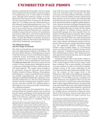 perhaps cyanobacterial stromatolites. The first certain
traces of prokaryotic life (secondary chemical evidence
of Cyanobacteria) occur in rocks dated at 2.5 billion
years, although fossil molecular residues of Cyano-
bacteria have been found in rocks 2.7 billion years old.
The first actual fossil traces of eukaryotic life (benthic
algae) are 1.7 to 2 billion years old, whereas the first cer-
tain eukaryotic fossils (phytoplankton) are 1.4 to 1.7 bil-
lion years old. Together, these bacteria and protists ap-
pear to have formed diverse communities in shallow
marine habitats during the Proterozoic eon. Living stro-
matolites (compact layered colonies of Cyanobacteria
and mud) are still with us, and can be found incertain
high evaporation/high-salinity environments in such
places as Shark Bay (Western Australia), Scammon’s
Lagoon (Baja California), the Persian Gulf, the Paracas
coast of Peru, the Bahamas, and Antarctica.
The Ediacaran Epoch
and the Origin of Animals
One of the most perplexing unsolved mysteries in biol-
ogy is the origin and early radiation of the Metazoa. We
now know that by 600 mya, at the beginning of a period
in the late Proterozoic known as the Ediacaran epoch, a
worldwide marine invertebrate fauna had already
made its appearance. If any animals existed before this
time, they left no known unambiguous fossil record.
The Ediacaran fauna (600–570 mya) contains the first
evidence of many modern phyla, although the precise
evolutionary relationships of many of these fossils are
still being debated.* The modern phyla thought to
be represented among the Ediacaran fauna include
Porifera, Cnidaria, Echiura, Mollusca, Onychophora,
Echinodermata, a variety of annelid-like forms (includ-
ing possible pogonophorans), and quite probably
arthropods (soft-bodied trilobite-like organisms, anom-
alocarids and their kin, etc.). However, many Ediacaran
animals cannot be unambiguously assigned to any liv-
ing taxa, and these animals may represent phyla or
other high-level taxa that went extinct at the Protero-
zoic–Cambrian transition.†
Ediacaran fossils were first reported from sites in
Newfoundland and Namibia, but the name is derived
from the superb assemblages of these fossils discovered
at Ediacara in the Flinders Ranges of South Australia.
Most of the Ediacaran organisms were preserved as
shallow-water impressions on sandstone beds, but
some of the 30 or more worldwide sites represent deep-
water and continental slope communities. The Edia-
caran fauna was almost entirely soft-bodied, and there
have been no heavily shelled creatures reported from
these deposits. Even the molluscs and arthropod-like
creatures from this fauna are thought to have had rela-
tively soft (unmineralized, or lightly calcified) skeletons.
A few chitinous structures developed during this time,
such as the jaws of some annelid-like creatures (and the
chitinous sabellid-like tubes of others) and the radulae
of early molluscs.‡ In addition, siliceous spicules of
hexactinellid sponges have been reported from Au-
stralian and Chinese Ediacaran deposits. Many of these
Proterozoic animals appear to have lacked complex in-
ternal organ structures. Most were small and possessed
radial symmetry. However, at least by late Ediacaran
times, large animals with bilateral symmetry had ap-
peared, and some almost certainly had internal organs
(e.g., the segmented, sheetlike Dickinsonia, which
reached a meter in length; Figure 1.2). The Ediacaran
epoch was followed by the Cambrian period and the
great “explosion” of skeletonized metazoan life associ-
ated with that time (see below). Why skeletonized ani-
mals appeared at that particular time, and in such great
profusion, remains a mystery.
Geological evidence tells us that Earth’s earliest at-
mosphere lacked free oxygen, and clearly the radiation
of the animal kingdom could not have begun under
those conditions. Free oxygen probably accumulated
over many millions of years as a by-product of photo-
synthetic activity in the oceans, particularly by the
Cyanobacterial (blue-green algae) stromatolites. How-
ever, the evidence on free oxygen levels in the
Proterozoic is still a little murky. Significant atmospher-
ic O2 levels may have been achieved fairly early in the
Proterozoic, 1.5 to 2.8 billion years ago, or perhaps even
earlier. Proterozoic seas might have been oxic near the
surface, but anoxic in deep waters and on the bottom.
Some workers suggest that the absence of metazoan life
in the early fossil record is due to the simple fact that the
first animals were small, lacked skeletons, and did not
fossilize well, not to the absence of oxygen. The discov-
ery of highly diverse communities of metazoan meio-
fauna§ in the Proterozoic strata of south China and in
deposits from the Middle and Upper Cambrian (e.g.,
INTRODUCTION 5
*During the 1980s, some workers believed that most of the
Ediacaran biota was unrelated to modern phyla—that it was a
“failed experiment” in the evolution of life on Earth. There was
even the suggestion that Ediacaran organisms be referred to a new
phylum or even a new kingdom, the “Vendozoa,” which was said
to contain “quilted” organisms that lacked mouths and guts and
presumably received energy by absorbing dissolved organic mole-
cules or by harboring photosynthetic or chemosynthetic sym-
bionts. Today we know that this biota (now sometimes called the
“Vendobionta”) actually represents only a portion of the Edia-
caran biota, and the entire fauna includes many species now
viewed as primitive members of extant phyla.
†The largest mass extinctions occurred at the ends of the Protero-
zoic era (Ediacaran epoch) and the Ordovician, Devonian, and
Permian periods, and in the Early Triassic, Late Triassic, and end-
Cretaceous. Most of these extinction events were experienced by
both marine and terrestrial organisms. An excellent review of
Ediacaran/Cambrian animal life can be found in Lipps and Signor
(1992).
‡Chitin is a cellulose-like family of compounds that is widely dis-
tributed in nature, especially in invertebrates, fungi, and yeasts, but
it is apparently uncommon in deuterostome animals and higher
plants, perhaps due to the absence of the chitin synthase enzyme.
§Meiofauna is usually defined as the interstitial animals that pass
through a 1 mm mesh sieve, but are retained by a 0.1 mm mesh
sieve.
UNCORRECTED PAGE PROOFS
 