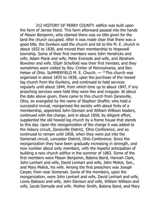 212 HISTORY OF PERRY COUNTY. edifice was built upon
the farm of James Ward. This farm afterward passed into the hands
of Mason Benjamin, who claimed there was no title given for the
land the church occupied. After it was made clear that there was a
good title, the Dunkers sold the church and lot to the M. E. church in
about 1832 to 1838, and moved their membership to Hopewell
township. Some of their first members were John Hendricks and
wife, Adam Plank and wife, Peter Eversole and wife, and Abraham
Bowsher and wife. Elijah Schofield was their first minister, and they
sometimes were visited by Rev. Crinter of Pennsylvania, and Rev.
Helser of Ohio. SuMMERFiELD M. E. Church. — ^This church was
organized in about 1835 to 1838, upon the purchase of the hewed
log church from the Dunkers, and continued to hold services
regularly until about 1844, from which time up to about 1847, if any
preaching services were held they were few and irregular. At about
the date above given, there came to this church from Zanesville,
Ohio, an evangelist by the name of Stephen Shaffer, who held a
successful revival, reorganized the society with about forty of a
membership, appointed John Davison and William Willison leaders,
continued with the charge, and in about 1850, by diligent effort,
supplanted the old hewed log church by a frame house that stands
to this day. Upon the reorganization of the charge it was added to
the Asbury circuit, Zanesville District, 'Ohio Conference, and so
continued to remain until 1858, when they were put into the
Somerset circuit, Lancaster District, Ohio Conference. Since the
reorganization they have been gradually increasing in strength, and
now number about sixty members, with the hopeful anticipation of
building a new church edifice in the summer of 1883. Some of the
first members were Mason Benjamin, Batena Baird, Hannah Clark,
John Lenhart and wife, David Lenhart and wife, John Melick, Sen.,
and Mary Melick, his wife. Among the first preachers was Joseph
Carper, from near Somerset. Some of the members, upon the
reorganization, were John Lenhart and wife, David Lenhart and wife,
Lewis Bateson and wife, John Davison and wife, William Willison and
wife, Jacob Demude and wife. Mother Smith, Batena Baird, and Mary
 