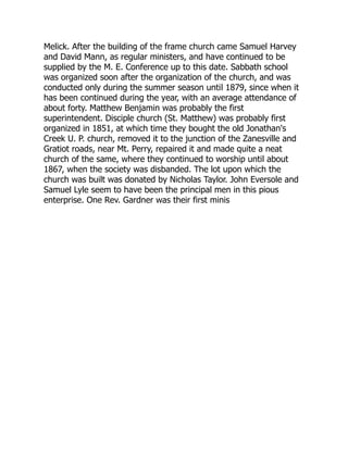 Melick. After the building of the frame church came Samuel Harvey
and David Mann, as regular ministers, and have continued to be
supplied by the M. E. Conference up to this date. Sabbath school
was organized soon after the organization of the church, and was
conducted only during the summer season until 1879, since when it
has been continued during the year, with an average attendance of
about forty. Matthew Benjamin was probably the first
superintendent. Disciple church (St. Matthew) was probably first
organized in 1851, at which time they bought the old Jonathan's
Creek U. P. church, removed it to the junction of the Zanesville and
Gratiot roads, near Mt. Perry, repaired it and made quite a neat
church of the same, where they continued to worship until about
1867, when the society was disbanded. The lot upon which the
church was built was donated by Nicholas Taylor. John Eversole and
Samuel Lyle seem to have been the principal men in this pious
enterprise. One Rev. Gardner was their first minis 
 