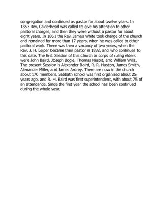 congregation and continued as pastor for about twelve years. In
1853 Rev, Calderhead was called to give his attention to other
pastoral charges, and then they were without a pastor for about
eight years. In 1861 the Rev. James White took charge of the church
and remained for more than 17 years, when he was called to other
pastoral work. There was then a vacancy of two years, when the
Rev. J. H. Leiper became their pastor in 1882, and who continues to
this date. The first Session of this church or corps of ruling elders
were John Baird, Joseph Bogle, Thomas Nesbit, and William Wills.
The present Session is Alexander Baird, R. R. Huston, James Smith,
Alexander Miller, and James Ardrey. There are now in the church
about 170 members. Sabbath school was first organized about 25
years ago, and R. H. Baird was first superintendent, with about 75 of
an attendance. Since the first year the school has been continued
during the whole year.
 