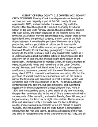 HISTORY OF PERRY COUNTY. 215 CHAPTER XXIX. MONDAY
CREEK TOWNSHIP. Monday Creek township consists ot twenty-four
sections, and was originally a part of Fairfield county. It was
organized in 1823, and named after the creeks (Big and Little
Monday) that flow through it. It is drained principally by what is
known as Big and Litde Monday Creeks, though a portion is drained
into Rush Creek, and other tributaries of the Hocking River. The
township, as a whole, may be denominated hilly, though there is well
laying land along the principal streams, and on some of the high
ridges between. A considerable portion of the township is highly
productive, and in a good state of cultivation. It was heavily
timbered when the first settlers came, and parts of it are yet well
timbered. Monday Creek township, geologicall}^ considered,
belongs to the Coal Measures, and a very considerable portion of it
is underlaid with a good marketable article of bituminous coal. It is
also verv rich in iron ore, the principal seam being known as the
Baird seam. The landowners of Monday Creek, for quite a number of
years, occasionally mined and hauled ore to the Logan (Hocking
county) Furnace, and Frank Baird, who, for a time, had charge of
said lurnace, became acquainted with the ore of the township, and
along about 1872, in connection with others interested, effected the
purchase of several hundred acres of mineral lands in the eastern
part of the township, and proceeded to erect a furnace, which was
completed and went into operation in 1874. The lands purchased
contained not only iron ore, but coal, limestone, and everything
necessary for the manufacture of a good article of iron. Here, in
1874, and in succeeding years, a good article of pig iron was made,
cheaper than anywhere else in the world. Ore is extensively mined in
various parts of the township, and sold at Baird's, Gore, Winona, and
Logan furnaces, the latter six or eight miles distant. The furnaces at
Gore and Winona are only a few rods over the line in Hocking
county, and are almost as accessible for an ore market as Baird's
"furnace. The iron business and ore trade furnish a remunerative
employment for men and teams, at almost all seasons of the year,
and bring in handsome sums to the land-owners for ro3^alty, and all
 