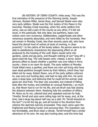 2l6 HISTORY. OF I'ERRY COUNTY. miles away. This was the
first intimation of tlie presence of the Manning tamily. Joseph
Johnson, Reuben Miller, James Ross, and Samuel Steele were also
very early settlers. Steele was the first Justice of the Peace in the
township. Monday Creek township, when the white settlers first
came, was as wild a part of the county as any other, if it did not
excel, in this particular. Not only deer, but panthers, bears and
wolves were very numerous. Rattlesnakes, copperheads and other
venomous serpents abounded, and were killed by the hundreds. Men
yet remain in Monday Creek, less than seventy years old, who have
heard the dismal howl of wolves at dusk of evening, in close
proximit}^ to the cabins of the lonely sellers. No person seems to be
able to satisfactorily characterize the depressing effect on all
produced by the howling of the wolf. Bears would come into
gardens, yards and pig pens, and thought nothing of carr^ang oft' a
good sized fat hog. The wild beasts were, indeed, a terror. Some
persons affect to doubt whether a panther was ever killed in Perry
county ; there is no room for doubt. The early settlers of Monday
Creek killed many a panther, and there are men yet living who have
seen dead panthers brought home by their fathers, which they had
killed not far away. Robert Nixon, one of the early settlers referred
to, was once out hunting deer, and had no dog with him. He came
upon a large bear, and believing that he could kill the animal, took
good aim and fired. The bear was wounded, but instead of falling
took after the hunter, and exhibited an unusual fleetness ; so much
so, that Nixon had to run for his life, and yet Bruih was fast closing
the distance between them. Realizing fully the condition of affairs,
Mr. Nixon as he ran, uttered loud and repeated outcries for help.
Timothy Terrell and sons were rolling logs not far away, and, at the
time, had a large log about half way up a skid. Mr. Terrell shouted to
the bo3'^s to let the log go, and all hurried in the direction from
whence the alarmed outcries proceeded. They soon came upon the
frightened and fleeing hunter and pursuing bear. The ©position was
too formidable, and Bruin beat a retreat. Terrell himself had a similar
adventure of his own. He was also hunting deer, and this time had
 