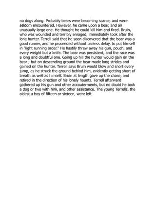 no dogs along. Probably bears were becoming scarce, and were
seldom encountered. However, he came upon a bear, and an
unusually large one. He thought he could kill him and fired. Bruin,
who was wounded and terribly enraged, immediately took after the
lone hunter. Terrell said that he soon discovered that the bear was a
good runner, and he proceeded without useless delay, to put himself
in "light running order." He hastily threw away his gun, pouch, and
every weight but a knife. The bear was persistent, and the race was
a long and doubtful one. Going up hill the hunter would gain on the
bear ; but on descending ground the bear made long strides and
gained on the hunter. Terrell says Bruin would blow and snort every
jump, as he struck the ground behind him, evidently getting short of
breath as well as himself. Bruin at length gave up the chase, and
retired in the direction of his lonely haunts. Terrell afterward
gathered up his gun and other accouterments, but no doubt he took
a dog or two with him, and other assistance. The young Terrells, the
oldest a boy of fifteen or sixteen, were left
 