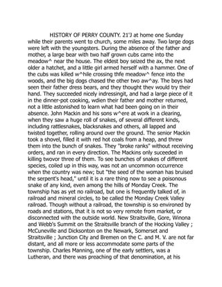HISTORY OF PERRY COUNTY. 21'J at home one Sunday
while their parents went to church, some miles away. Two large dogs
were left with the youngsters. During the absence of the father and
mother, a large bear with two half grown cubs came into the
meadow^ near the house. The eldest boy seized the ax, the next
older a hatchet, and a little girl armed herself with a hammer. One of
the cubs was killed w^hile crossing thfe meadow^ fence into the
woods, and the big dogs chased the other two aw^ay. The boys had
seen their father dress bears, and they thought thev would try their
hand. They succeeded nicely indressingit, and had a large piece of it
in the dinner-pot cooking, wdien their father and mother returned,
not a little astonished to learn what had been going on in their
absence. John Mackin and his sons w^ere at work in a clearing,
when they saw a huge roll of snakes, of several different kinds,
including rattlesnakes, blacksnakes and others, all lapped and
twisted together, rolling around over the ground. The senior Mackin
took a shovel, filled it with red hot coals from a heap, and threw
them into the bunch of snakes. They "broke ranks" without receiving
orders, and ran in every direction. The Mackins only suceeded in
killing twovor three of them. To see bunches of snakes of different
species, coiled up in this way, was not an uncommon occurrence
when the country was new; but "the seed of the woman has bruised
the serpent's head," until it is a rare thing now to see a poisonous
snake of any kind, even among the hills of Monday Creek. The
township has as yet no railroad, but one is frequently talked of, in
railroad and mineral circles, to be called the Monday Creek Valley
railroad. Though without a railroad, the township is so environed by
roads and stations, that it is not so very remote from market, or
disconnected with the outside world. New Straitsville, Gore, Winona
and Webb's Summit on the Straitsville branch of the Hocking Valley ;
McCuneville and Dicksonton on the Newark, Somerset and
Straitsville ; Junction City and Bremen on the C. and M. V. are not far
distant, and all more or less accommodate some parts of the
township. Charles Manning, one of the early settlers, was a
Lutheran, and there was preaching of that denomination, at his
 