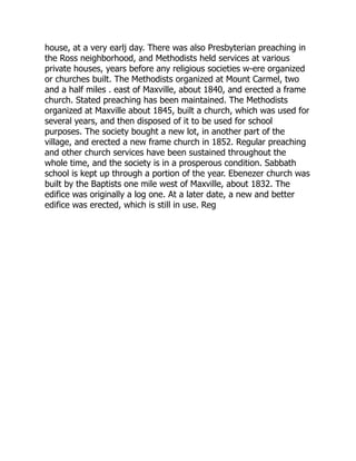 house, at a very earlj day. There was also Presbyterian preaching in
the Ross neighborhood, and Methodists held services at various
private houses, years before any religious societies w-ere organized
or churches built. The Methodists organized at Mount Carmel, two
and a half miles . east of Maxville, about 1840, and erected a frame
church. Stated preaching has been maintained. The Methodists
organized at Maxville about 1845, built a church, which was used for
several years, and then disposed of it to be used for school
purposes. The society bought a new lot, in another part of the
village, and erected a new frame church in 1852. Regular preaching
and other church services have been sustained throughout the
whole time, and the society is in a prosperous condition. Sabbath
school is kept up through a portion of the year. Ebenezer church was
built by the Baptists one mile west of Maxville, about 1832. The
edifice was originally a log one. At a later date, a new and better
edifice was erected, which is still in use. Reg 
 